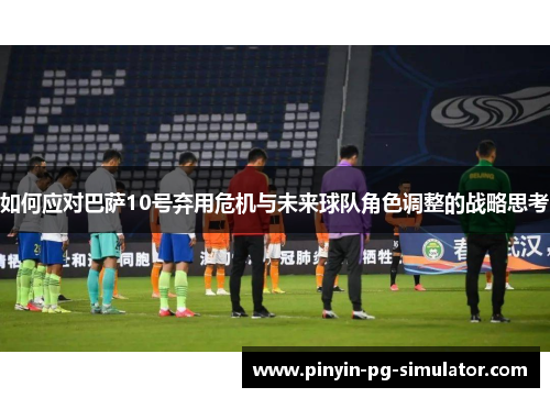 如何应对巴萨10号弃用危机与未来球队角色调整的战略思考
