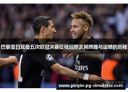 巴黎圣日耳曼五次欧冠决赛征程回顾及其辉煌与遗憾的历程
