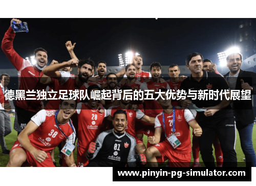 德黑兰独立足球队崛起背后的五大优势与新时代展望