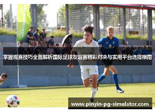 掌握观赛技巧全面解析国际足球友谊赛精彩对决与实用平台选择指南