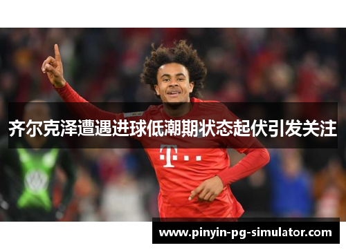 齐尔克泽遭遇进球低潮期状态起伏引发关注