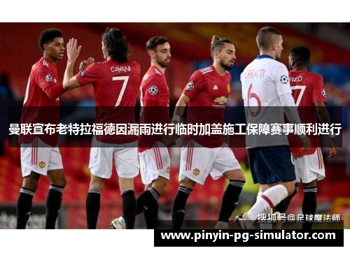 曼联宣布老特拉福德因漏雨进行临时加盖施工保障赛事顺利进行